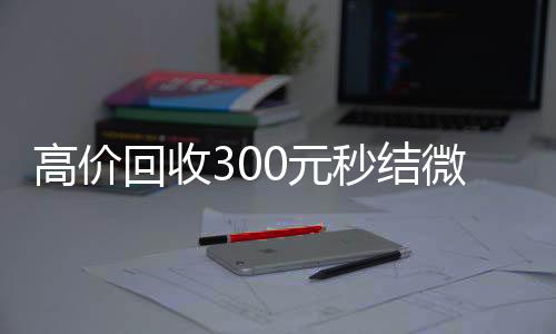 高价回收300元秒回收微信号官网结微信（微信回收高价秒结等三天）